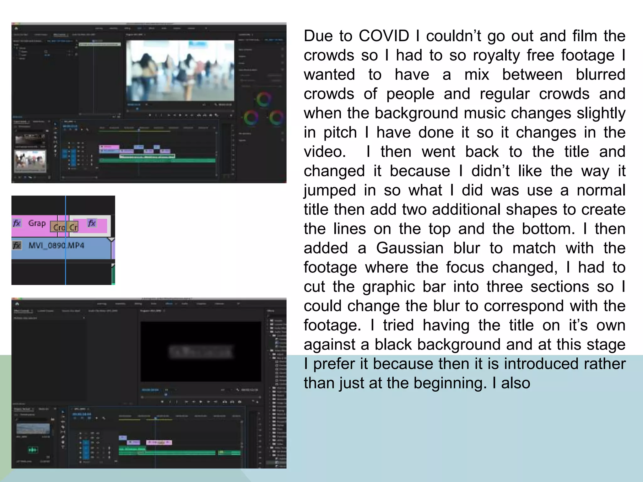 Due to COVID I couldn’t go out and film the
crowds so I had to so royalty free footage I
wanted to have a mix between blurred
crowds of people and regular crowds and
when the background music changes slightly
in pitch I have done it so it changes in the
video. I then went back to the title and
changed it because I didn’t like the way it
jumped in so what I did was use a normal
title then add two additional shapes to create
the lines on the top and the bottom. I then
added a Gaussian blur to match with the
footage where the focus changed, I had to
cut the graphic bar into three sections so I
could change the blur to correspond with the
footage. I tried having the title on it’s own
against a black background and at this stage
I prefer it because then it is introduced rather
than just at the beginning. I also
 