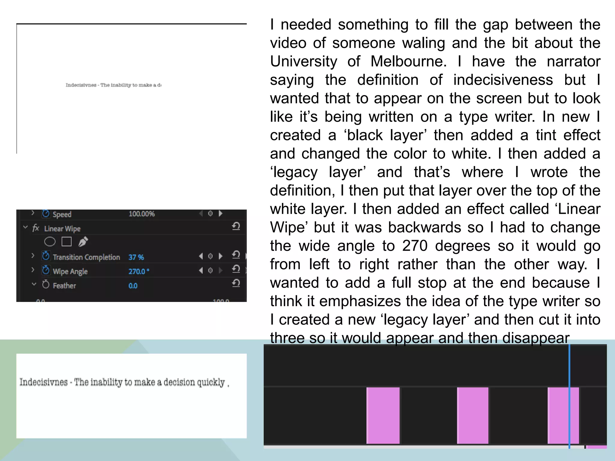 I needed something to fill the gap between the
video of someone waling and the bit about the
University of Melbourne. I have the narrator
saying the definition of indecisiveness but I
wanted that to appear on the screen but to look
like it’s being written on a type writer. In new I
created a ‘black layer’ then added a tint effect
and changed the color to white. I then added a
‘legacy layer’ and that’s where I wrote the
definition, I then put that layer over the top of the
white layer. I then added an effect called ‘Linear
Wipe’ but it was backwards so I had to change
the wide angle to 270 degrees so it would go
from left to right rather than the other way. I
wanted to add a full stop at the end because I
think it emphasizes the idea of the type writer so
I created a new ‘legacy layer’ and then cut it into
three so it would appear and then disappear
 