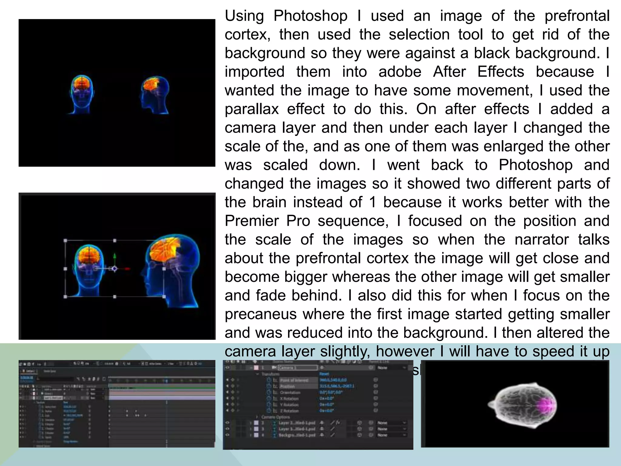 Using Photoshop I used an image of the prefrontal
cortex, then used the selection tool to get rid of the
background so they were against a black background. I
imported them into adobe After Effects because I
wanted the image to have some movement, I used the
parallax effect to do this. On after effects I added a
camera layer and then under each layer I changed the
scale of the, and as one of them was enlarged the other
was scaled down. I went back to Photoshop and
changed the images so it showed two different parts of
the brain instead of 1 because it works better with the
Premier Pro sequence, I focused on the position and
the scale of the images so when the narrator talks
about the prefrontal cortex the image will get close and
become bigger whereas the other image will get smaller
and fade behind. I also did this for when I focus on the
precaneus where the first image started getting smaller
and was reduced into the background. I then altered the
camera layer slightly, however I will have to speed it up
in Premier because it’s too slow in after effects
 