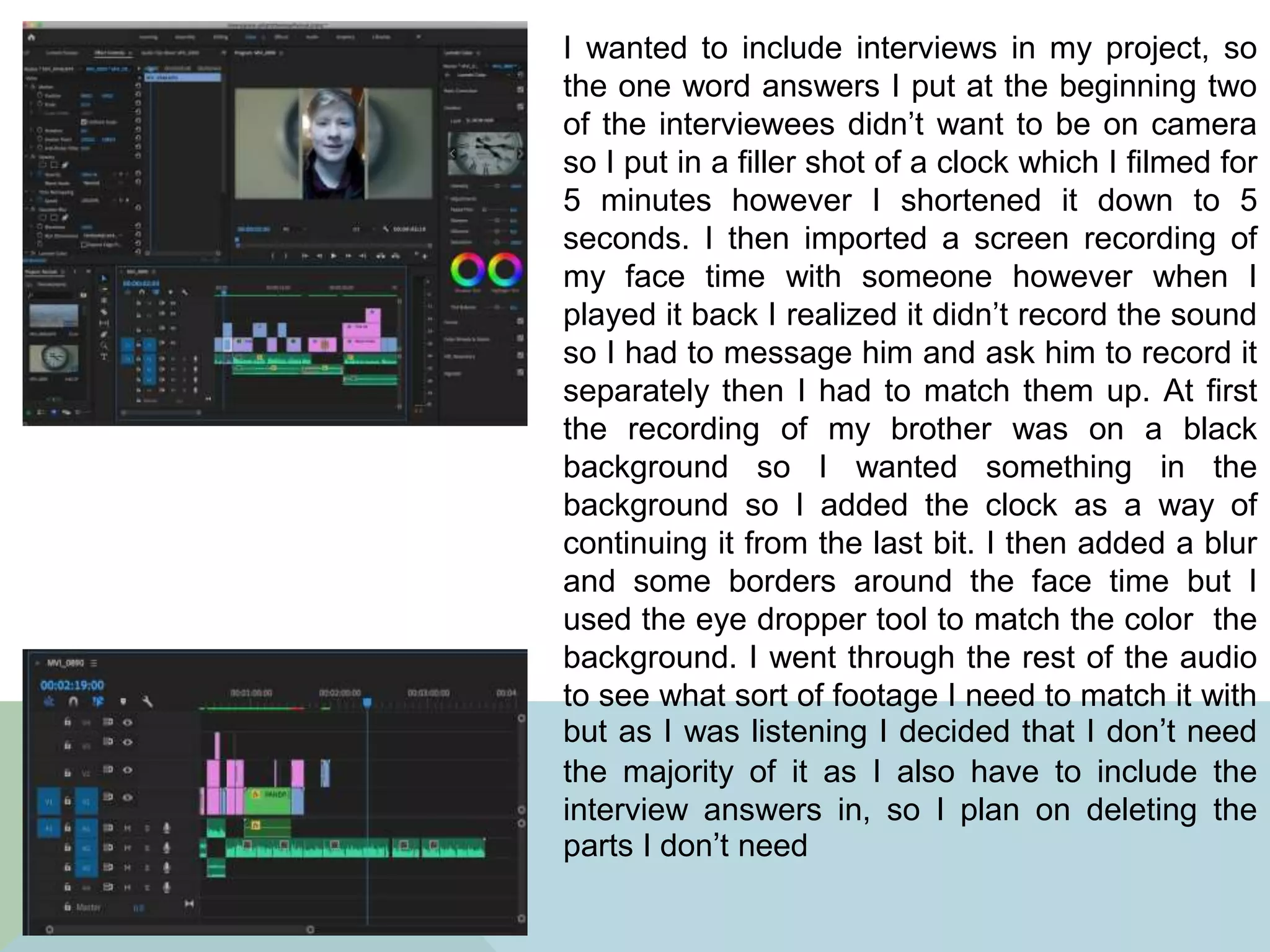 I wanted to include interviews in my project, so
the one word answers I put at the beginning two
of the interviewees didn’t want to be on camera
so I put in a filler shot of a clock which I filmed for
5 minutes however I shortened it down to 5
seconds. I then imported a screen recording of
my face time with someone however when I
played it back I realized it didn’t record the sound
so I had to message him and ask him to record it
separately then I had to match them up. At first
the recording of my brother was on a black
background so I wanted something in the
background so I added the clock as a way of
continuing it from the last bit. I then added a blur
and some borders around the face time but I
used the eye dropper tool to match the color the
background. I went through the rest of the audio
to see what sort of footage I need to match it with
but as I was listening I decided that I don’t need
the majority of it as I also have to include the
interview answers in, so I plan on deleting the
parts I don’t need
 