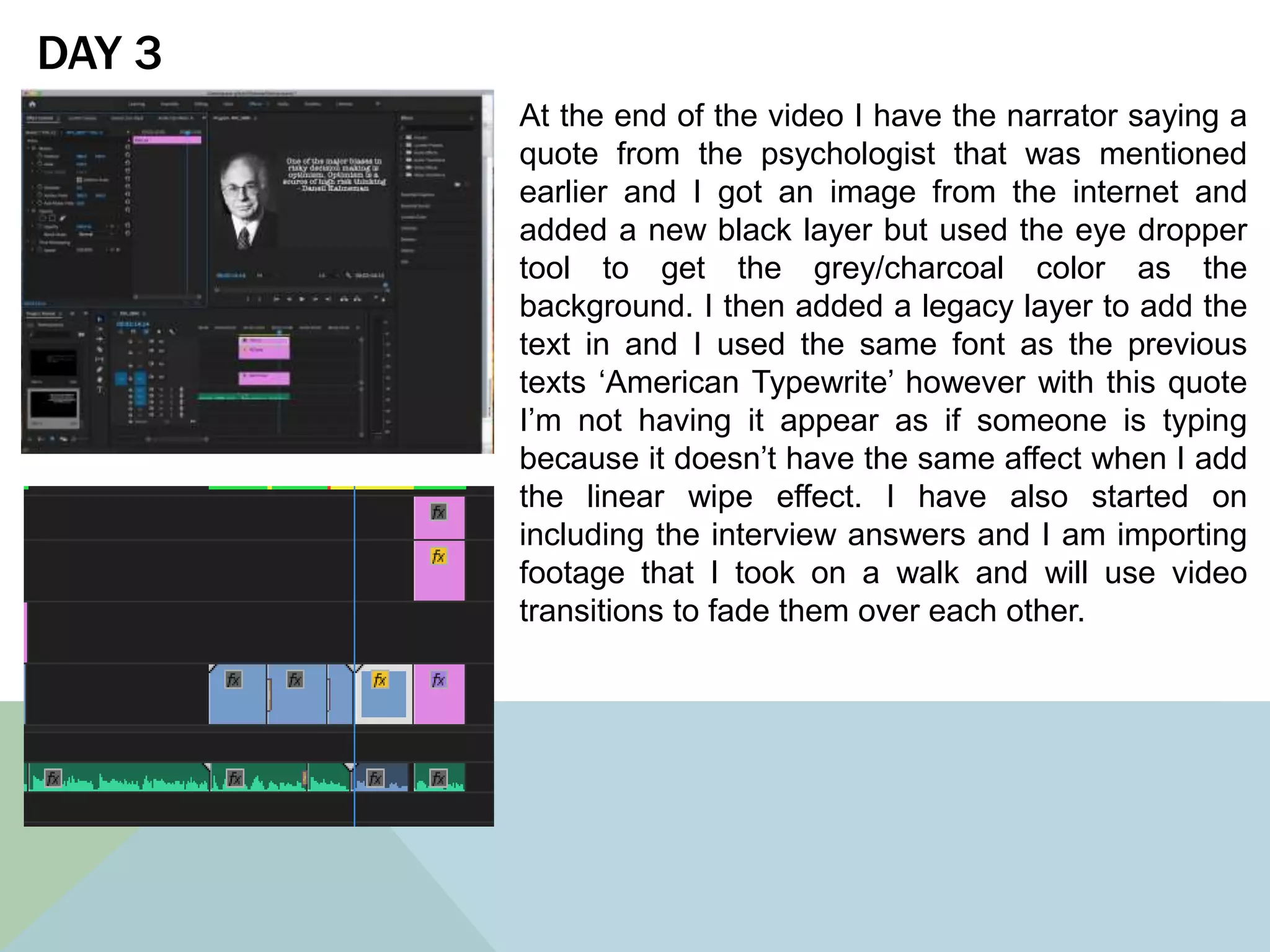 DAY 3
At the end of the video I have the narrator saying a
quote from the psychologist that was mentioned
earlier and I got an image from the internet and
added a new black layer but used the eye dropper
tool to get the grey/charcoal color as the
background. I then added a legacy layer to add the
text in and I used the same font as the previous
texts ‘American Typewrite’ however with this quote
I’m not having it appear as if someone is typing
because it doesn’t have the same affect when I add
the linear wipe effect. I have also started on
including the interview answers and I am importing
footage that I took on a walk and will use video
transitions to fade them over each other.
 