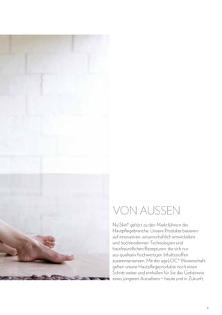 VON AUSSEN
Nu Skin® gehört zu den Marktführern der
Hautpflegebranche. Unsere Produkte basieren
auf innovativen, wissenschaftlich entwickelten
und hochmodernen Technologien und
hautfreundlichen Rezepturen, die sich nur
aus qualitativ hochwertigen Inhaltsstoffen
zusammensetzen. Mit der ageLOC® Wissenschaft
gehen unsere Hautpflegeprodukte noch einen
Schritt weiter und enthüllen für Sie das Geheimnis
eines jüngeren Aussehens – heute und in Zukunft.

9

 