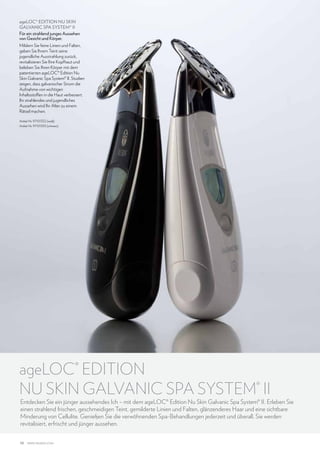ageLOC® EDITION NU SKIN
GALVANIC SPA SYSTEM® II
Für ein strahlend junges Aussehen
von Gesicht und Körper.
Mildern Sie feine Linien und Falten,
geben Sie Ihrem Teint seine
jugendliche Ausstrahlung zurück,
revitalisieren Sie Ihre Kopfhaut und
beleben Sie Ihren Körper mit dem
patentierten ageLOC® Edition Nu
Skin Galvanic Spa System® II. Studien
zeigen, dass galvanischer Strom die
Aufnahme von wichtigen
Inhaltsstoffen in die Haut verbessert.
Ihr strahlendes und jugendliches
Aussehen wird Ihr Alter zu einem
Rätsel machen.
Artikel-Nr. 97101332 (weiß)
Artikel-Nr. 97101333 (schwarz)

ageLOC® EDITION
NU SKIN GALVANIC SPA SYSTEM® II

Entdecken Sie ein jünger aussehendes Ich – mit dem ageLOC® Edition Nu Skin Galvanic Spa System® II. Erleben Sie
einen strahlend frischen, geschmeidigen Teint, gemilderte Linien und Falten, glänzenderes Haar und eine sichtbare
Minderung von Cellulite. Genießen Sie die verwöhnenden Spa-Behandlungen jederzeit und überall. Sie werden
revitalisiert, erfrischt und jünger aussehen.

10

www.nuskin.com

 