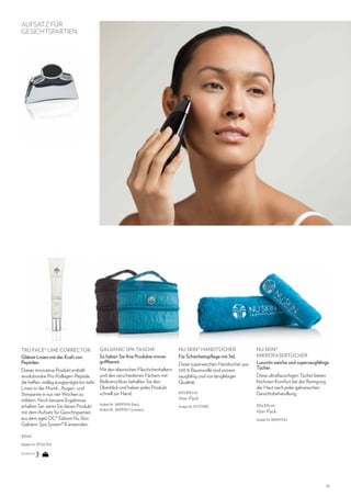 AUFSATZ FÜR
GESICHTSPARTIEN

TRU FACE® LINE CORRECTOR
Glättet Linien mit der Kraft von
Peptiden.

GALVANIC SPA TASCHE
So haben Sie Ihre Produkte immer
griffbereit.

Dieses innovative Produkt enthält
revolutionäre Pro-Kollagen-Peptide,
die helfen, mäßig ausgeprägte bis tiefe
Linien in der Mund-, Augen- und
Stirnpartie in nur vier Wochen zu
mildern. Noch bessere Ergebnisse
erhalten Sie, wenn Sie dieses Produkt
mit dem Aufsatz für Gesichtspartien
aus dem ageLOC® Edition Nu Skin
Galvanic Spa System® II anwenden.

Mit den elastischen Fläschchenhaltern
und den verschiedenen Fächern mit
Reißverschluss behalten Sie den
Überblick und haben jedes Produkt
schnell zur Hand.
Artikel-Nr. 86997616 (blau)
Artikel-Nr. 86997617 (schwarz)

NU SKIN® HANDTÜCHER
Für Schönheitspflege mit Stil.
Diese superweichen Handtücher aus
100 % Baumwolle sind extrem
saugfähig und von langlebiger
Qualität.
60x80cm
10er-Pack
Artikel-Nr. 97137499

NU SKIN®
MIKROFASERTÜCHER
Luxuriös weiche und supersaugfähige
Tücher.
Diese ultraflauschigen Tücher bieten
höchsten Komfort bei der Reinigung
der Haut nach jeder galvanischen
Gesichtsbehandlung.
30x30cm
10er-Pack
Artikel-Nr. 86997542

30ml
Artikel-Nr. 97102704
SIE WÄHLEN

13

 