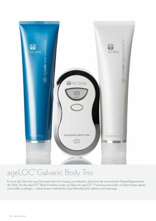 ageLOC® Galvanic Body Trio
Es ist an der Zeit, eine neue Dimension des Anti-Agings zu entdecken, dank eines der innovativsten Körperpflegesysteme
der Welt. Die drei ageLOC® Body Produkte wurden auf Basis der ageLOC® Forschung entwickelt, um Ihren Körper glatter
und straffer zu pflegen – während einer wohltuenden Spa-Behandlung für daheim und unterwegs.

14

www.nuskin.com

 