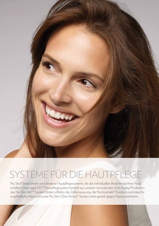 SYSTEME FÜR DIE HAUTPFLEGE
Nu Skin® bietet Ihnen verschiedene Hautpflegesysteme, die die individuellen Bedürfnisse Ihrer Haut
erfüllen: Unser ageLOC® Hautpflegesystem besteht aus unseren innovativsten Anti-Aging-Produkten,
das Nu Skin 180˚® System fördert effektiv die Zellerneuerung, die Nutricentials® Produkte sind ideal für
empfindliche Haut und unser Nu Skin Clear Action® System wirkt gezielt gegen Hautunreinheiten.

16

www.nuskin.com

 