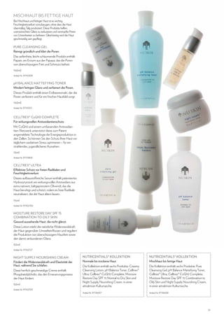 MISCHHAUT BIS FETTIGE HAUT
Bei Mischhaut und fettiger Haut ist es wichtig,
Feuchtigkeitsverlust vorzubeugen, ohne dass die Haut
übermäßig Talg produziert. Diese Produkte helfen,
unerwünschten Glanz zu reduzieren und verstopfte Poren
von Unreinheiten zu befreien. Gleichzeitig wird die Haut
geschmeidig zart gepflegt.

PURE CLEANSING GEL
Reinigt gründlich und klärt die Poren.
Das seifenfreie, leicht schäumende Produkt enthält
Papain, ein Enzym aus der Papaya, das die Poren
von überschüssigem Fett und Schmutz befreit.
150ml
Artikel-Nr. 97110309

pH BALANCE MATTEFYING TONER
Mindert fettigen Glanz und verfeinert die Poren.
Dieses Produkt enthält einen Erdbeerextrakt, der die
Poren verfeinert und für ein frisches Hautbild sorgt.
150ml
Artikel-Nr. 97110313

CELLTREX® CoQ10 COMPLETE
Für wirkungsvollen Antioxidantienschutz.
Mit CoQ10 und einem umfassenden Antioxidantien-Netzwerk unterstützt diese zum Patent
angemeldete Technologie die Energieproduktion in
den Zellen. So können Sie den Schutz Ihrer Haut vor
täglichem oxidativen Stress optimieren – für ein
strahlendes, jugendlicheres Aussehen.
15ml
Artikel-Nr. 97131809

CELLTREX® ULTRA
Effektiver Schutz vor freien Radikalen und
Feuchtigkeitsverlust.
Dieses aufbaustoffreiche Serum enthält patentiertes
Hydroxytyrosol, ein wirkungsvolles Antioxidans aus
extra nativem, kaltgepresstem Olivenöl, das die
Haut beruhigt und schützt, indem es freie Radikale
neutralisiert, die die Haut altern lassen.
15ml
Artikel-Nr. 97102700

MOISTURE RESTORE DAY SPF 15
Combination to Oily Skin
Gesund aussehende Haut, die nicht glänzt.
Diese Lotion stärkt die natürliche Widerstandskraft
der Haut gegenüber Umwelteinflüssen und reguliert
die Produktion von überschüssigem Hautfett sowie
den damit verbundenen Glanz.
50ml
Artikel-Nr. 97102727

NIGHT SUPPLY NOURISHING CREAM
Fördert die Widerstandskraft und Elastizität der
Haut, während Sie schlafen.
Diese herrlich geschmeidige Creme enthält
Phosphatidylcholin, das den Erneuerungsprozess
der Haut fördert.
50ml

NUTRICENTIALS® KOLLEKTION
Normale bis trockene Haut

NUTRICENTIALS® KOLLEKTION
Mischhaut bis fettige Haut

Die Kollektion enthält sechs Produkte: Creamy
Cleansing Lotion, pH Balance Toner, Celltrex®
Ultra, Celltrex® CoQ10 Complete, Moisture
Restore Day SPF 15 Normal to Dry Skin und
Night Supply Nourishing Cream, in einer
attraktiven Kulturtasche.

Die Kollektion enthält sechs Produkte: Pure
Cleansing Gel, pH Balance Mattefying Toner,
Celltrex® Ultra, Celltrex® CoQ10 Complete,
Moisture Restore Day SPF 15 Combination to
Oily Skin und Night Supply Nourishing Cream,
in einer attraktiven Kulturtasche.

Artikel-Nr. 97136437

Artikel-Nr. 97136438

Artikel-Nr. 97102705

21

 