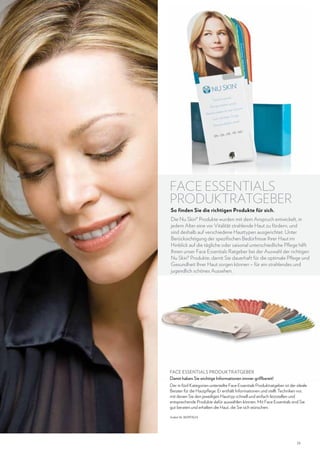 FACE ESSENTIALS
PRODUKTRATGEBER
So finden Sie die richtigen Produkte für sich.

Die Nu Skin® Produkte wurden mit dem Anspruch entwickelt, in
jedem Alter eine vor Vitalität strahlende Haut zu fördern, und
sind deshalb auf verschiedene Hauttypen ausgerichtet. Unter
Berücksichtigung der spezifischen Bedürfnisse Ihrer Haut im
Hinblick auf die tägliche oder saisonal unterschiedliche Pflege hilft
Ihnen unser Face Essentials Ratgeber bei der Auswahl der richtigen
Nu Skin® Produkte, damit Sie dauerhaft für die optimale Pflege und
Gesundheit Ihrer Haut sorgen können – für ein strahlendes und
jugendlich schönes Aussehen.

FACE ESSENTIALS PRODUKTRATGEBER
Damit haben Sie wichtige Informationen immer griffbereit!
Der in fünf Kategorien unterteilte Face Essentials Produktratgeber ist der ideale
Berater für die Hautpflege: Er enthält Informationen und stellt Techniken vor,
mit denen Sie den jeweiligen Hauttyp schnell und einfach feststellen und
entsprechende Produkte dafür auswählen können. Mit Face Essentials sind Sie
gut beraten und erhalten die Haut, die Sie sich wünschen.
Artikel-Nr. 86997624

23

 