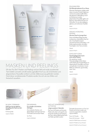 Polishing Peel
Die Mikrodermabrasion für zu Hause.
Klinischen Nachweisen zufolge erzielt
dieses innovative Produkt Ergebnisse
wie bei einer professionellen Mikrodermabrasions-Behandlung. Durch
ein Kürbisenzym werden
abgestorbene Hautzellen gelöst und
Bentonit-Lehm befreit die Haut von
Giftstoffen. Für ein ebenmäßigeres,
glatteres und verfeinertes Hautbild.
50ml
Artikel-Nr. 97101215

CREAMY HYDRATING
MASQUE
Wie eine Oase für durstige Haut.
Diese reichhaltige Pflege beruhigt
trockene bzw. empfindliche Haut mit
dem „Feuchtigkeitsmagnet“
Saccharid-Isomerat sowie Kaktus- und
Kiefernzapfenextrakten, die helfen,
Feuchtigkeit in der Haut zu binden.
100ml
Artikel-Nr. 97102711

EXFOLIANT SCRUB
Geschmeidigere Haut durch
extra-sanftes Peeling.

MASKEN UND PEELINGS

Mit den Nu Skin® Masken und Peelings wird ein fahl und müde aussehender
Teint belebt und sieht schnell wieder jugendlich frisch aus, da Unreinheiten und
abgestorbene Hautzellen entfernt und die Zellerneuerung gefördert werden.
Dank dieser revitalisierenden Produkte werden Sie sich wie neu fühlen und
fantastisch aussehen.

NU SKIN® STIRNBAND
Hält Ihnen bei der täglichen
Hautpflege die Haare aus dem
Gesicht.
Einheitsgröße
Artikel-Nr. 97136313

FÄCHERPINSEL
Für schnelles und einfaches
Auftragen.

FACE LIFT POWDER AND
ACTIVATOR
Jünger aussehen in Sekunden.

Zum einfachen Mischen und
gleichmäßigen Auftragen der Face
Lift Powder and Activator Maske.

Die Face Lift Powder and Activator
Maske wirkt sofort und sorgt für eine
temporäre Straffung und Festigung
der Haut, während gleichzeitig Linien
und Falten gemildert werden.

3er-Pack
Artikel-Nr. 00000265

Mit natürlichen, fossilen
Meereskieselalgen befreit dieses
sanfte Peeling die Hautoberfläche von
abgestorbenen Hautzellen und Poren
verstopfenden Unreinheiten. Zurück
bleibt ein verfeinerter, geschmeidig
zarter Teint.
100ml
Artikel-Nr. 97102707

Die beiden Komponenten von Face Lift
Powder and Activator werden zwar
zusammen angewendet, sind jedoch
separat erhältlich.

Face Lift Powder	

75g

Face Lift Activator 	 125ml
Artikel-Nr. 97136991 (Powder und Activator)
Artikel-Nr. 97110266 (nur Face Lift Powder)
Artikel-Nr. 97110267 (nur Face Lift Activator)

27

 