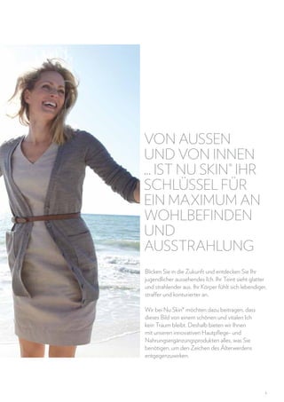 Von auSSen
und von innen
... ist Nu Skin® Ihr
Schlüssel für
ein Maximum an
Wohlbefinden
und
Ausstrahlung
Blicken Sie in die Zukunft und entdecken Sie Ihr
jugendlicher aussehendes Ich. Ihr Teint sieht glatter
und strahlender aus. Ihr Körper fühlt sich lebendiger,
straffer und konturierter an.
Wir bei Nu Skin® möchten dazu beitragen, dass
dieses Bild von einem schönen und vitalen Ich
kein Traum bleibt. Deshalb bieten wir Ihnen
mit unseren innovativen Hautpflege- und
Nahrungsergänzungsprodukten alles, was Sie
benötigen, um den Zeichen des Älterwerdens
entgegenzuwirken.

1

 