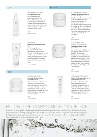 LEICHT

INTENSIV
NaPCA MOISTURE MIST
Für eine taufrische Haut.
Mit reichlich natürlichen
Feuchtigkeitsspendern wie
Natrium-PCA, Hyaluronsäure und
Carbamid (Harnstoff) hilft diese
fettfreie Pflegeformel der Haut, ihre
Feuchtigkeit zu bewahren. Der kühle,
erfrischende Sprühnebel ist auch
angenehm für den Körper.
250ml
Artikel-Nr. 97101226

Rejuvenating Cream
Die ideale Feuchtigkeitspflege für
trockenere Hauttypen.
Diese Creme wurde speziell entwickelt,
um die besonderen Bedürfnisse
trockener Haut zu erfüllen. Mit
feuchtigkeitsspendender
Hyaluronsäure verbessert diese Creme
die Fähigkeit der Haut, Feuchtigkeit zu
binden. Bei täglicher Anwendung wird
nicht nur der Feuchtigkeitsgehalt der
Haut wiederhergestellt, sondern auch
verhindert, dass die Trockenheit
zurückkehrt.
75ml
Artikel-Nr. 97110258

ENHANCER
Bewahrt das Gleichgewicht Ihrer
Haut.
Mit den pflegenden und
beruhigenden Inhaltsstoffen
Panthenol und Aloe vera beugt
Enhancer Feuchtigkeitsverlust vor und
wirkt beruhigend auf die Haut. Nach
Bedarf großzügig anwenden, um die
natürliche, gesunde Feuchtigkeitsbalance Ihrer Haut zu unterstützen.
100ml
Artikel-Nr. 97110308

Moisture Restore
Intense Moisturizer
Maximale Feuchtigkeit für sehr
trockene Haut.
Moisture Restore ist reichhaltiger als
Rejuvenating Cream und wurde
speziell für die besonderen
Bedürfnisse extrem trockener Haut
entwickelt. Mit Pistazienöl, Aloe vera
und antioxidativem Vitamin E stärkt
diese intensive Feuchtigkeitspflege die
natürliche hauteigene Lipidbarriere
und gibt trockener oder schuppiger
Haut so ihre Geschmeidigkeit und
Elastizität zurück.
75ml

MEDIUM

Artikel-Nr. 97111259

NaPCA MOISTURIZER
Damit die Haut ihre kostbare
Feuchtigkeit behält.

Intensive Eye Complex
Intensive Feuchtigkeitspflege für die
empfindliche Augenpartie.

Diese schnell einziehende Creme mit
Vitamin E und dem natürlichen
Feuchtigkeitsspender Natrium-PCA
unterstützt die Fähigkeit der Haut,
Feuchtigkeit zu binden. Durch das
taufrische, leichte Gefühl auf der Haut
ist die Feuchtigkeitspflege für alle
Hauttypen geeignet.

Braune Meeresalgen stärken die
natürliche Fähigkeit der Haut,
Feuchtigkeit aufzunehmen und zu
speichern. Dadurch versorgt diese
Creme die empfindliche Haut der
Augenpartie mit dem richtigen Maß
an Feuchtigkeit und hilft so, feine
Linien und Falten zu mildern.

75ml

15ml

Artikel-Nr. 97110257

Artikel-Nr. 97101233

FEUCHTIGKEITSAUSGLEICH- UND PFLEGE
Damit der so wichtige Feuchtigkeitsgehalt der Haut im Gleichgewicht bleibt, bietet Nu Skin® eine große Auswahl
an Produkten zur Feuchtigkeitspflege für das Gesicht: Von „leicht“ bis „intensiv” ergänzen dieses Produkte optimal
Ihr tägliches Hautpflegeprogramm und versorgen Ihre Haut mit dem richtigen Maß an Feuchtigkeit. Der ideale
Feuchtigkeitskick für eine gesund aussehende Haut.

29

 