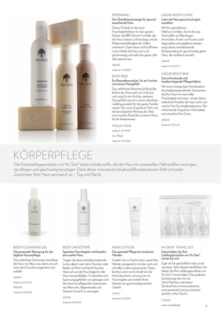 Perennial®
Die Überlebensstrategie für gesund
aussehende Haut.

Liquid Body Lufra
Lässt die Haut gesund und glatt
aussehen.

Dieses Produkt ist die erste
Feuchtigkeitslotion für den ganzen
Körper, die IBR-Dormin® enthält, das
die Haut schützt und beruhigt und die
Widerstandsfähigkeit der Zellen
verbessert. Dank dieser duftstofffreien
Lotion bleibt die Haut zart und
geschmeidig und sieht das ganze Jahr
über gesund aus.

Mit fein gemahlenen
Walnuss-Schalen, durch die raue
Hautstellen an Ellenbogen,
Armrücken, Knien und Fersen sanft
abgerieben und geglättet werden,
sorgt dieses revitalisierende
Körperpeeling für geschmeidig glatte
Haut, die strahlend aussieht.

250ml
Artikel-Nr. 97100875

Body Bar
Ein Bestsellerprodukt, für ein frisches
und reines Hautgefühl.
Das seifenfreie Waschstück Body Bar
befreit die Haut sanft von Schmutz
und sorgt für ein frisches, sauberes
Hautgefühl, was es zu einem absoluten
Lieblingsprodukt für die ganze Familie
macht. Der zarte Grapefruit-Duft und
die beruhigende Wirkung der Aloe
vera machen Body Bar zu einem Muss
für Ihr Badezimmer.
100g pro Stück

250ml
Artikel-Nr. 97102717

Liquid Body Bar
Das erfrischende und
hautberuhigende Pflegeerlebnis.
Mit einer einzigartigen Kombination
feuchtigkeitsspendender Substanzen,
die Ihre Haut mit wertvoller
Feuchtigkeit versorgen, reinigt dieses
seifenfreie Produkt die Haut sanft und
schützt ihre Feuchtigkeitsbarriere. Der
erfrischende Grapefruit-Duft belebt
und verwöhnt Ihre Sinne.
250ml
Artikel-Nr. 97101216

Artikel-Nr. 97110353

5er-Pack
Artikel-Nr. 97110354

KÖRPERPFLEGE

Die Körperpflegeprodukte von Nu Skin® bieten Inhaltsstoffe, die die Haut mit essentiellen Nährstoffen versorgen,
sie pflegen und gleichzeitig beruhigen. Dank dieser innovativen Inhaltsstoffkombinationen fühlt sich jeder
Zentimeter Ihrer Haut samtweich an – Tag und Nacht.

BODY CLEANSING GEL
Die porentiefe Reinigung für die
tägliche Körperpflege.

Body Smoother
Speichert Feuchtigkeit und bewahrt
eine sanfte Haut.

Hand Lotion
Die optimale Pflege bei trockenen
Händen.

Das seifenfreie Gel reinigt und pflegt
die Haut mit Aloe vera, damit sie sich
nach dem Duschen angenehm zart
anfühlt.

Tragen Sie diese schnell einziehende
Lotion gleich nach dem Duschen oder
Baden auf Ihre noch leicht feuchte
Haut auf, um die Feuchtigkeit in der
Haut einzuschließen, Trockenheit und
Spannungsgefühlen vorzubeugen und
die Haut mit pflegenden Substanzen
wie Aloe vera, Algenextrakt und
Vitamin A und E zu versorgen.

Greifen Sie zu Hand Lotion, wenn Ihre
Hände unangenehm trocken sind und
schnelle Linderung brauchen. Diese
leichte Lotion wird schnell von der
Haut absorbiert, versorgt sie mit
Feuchtigkeit und verleiht Ihren
Händen ein geschmeidig weiches
Gefühl.

250ml
Artikel-Nr. 97101223

500ml
Artikel-Nr. 97101224

250ml
Artikel-Nr. 97101239

125ml
Artikel-Nr. 97110329

Nu Skin® Travel Set
Damit haben Sie Ihre
Lieblingsprodukte von Nu Skin®
immer bei sich.
Egal, ob Sie geschäftlich oder privat
verreisen, dank diesem handlichen Set
haben Sie Ihre Lieblingsprodukte von
Nu Skin® immer dabei. Das qualitativ
hochwertige Set mit vier
75ml-Flaschen und einem
Sprühaufsatz ist eine praktische,
raumsparende Lösung und passt
perfekt in Ihre Tasche.
5 Stück
Artikel-Nr. 86998186

31

 
