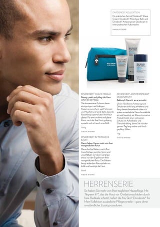 DIVIDENDS® KOLLEKTION
Ein praktisches Set mit Dividends® Shave
Cream, Dividends® Aftershave Balm und
Dividends® Antiperspirant Deodorant in
einer praktischen Kulturtasche.
Artikel-Nr. 97136399

Dividends® Shave Cream
Reinigt, peelt und pflegt die Haut
schon bei der Rasur.

Dividends® Antiperspirant
Deodorant
Bekämpft Geruch, wo er entsteht.

Der konzentrierte Schaum dieser
einzigartigen, reichhaltigen
Rasiercreme entfernt sanft Schmutz
und Hautfett und sorgt dafür, dass die
Rasierklinge optimal über Ihre Haut
gleitet. Für eine saubere und glatte
Rasur, nach der Ihre Haut großartig
aussieht und sich auch so anfühlt.

Unser mikrofeines Antitranspirant
Deodorant wirkt lang anhaltend und
fängt bereits bestehende oder sich
später entwickelnde Geruchsmoleküle
ein und beseitigt sie. Dieses innovative
Produkt bietet einen wirksamen
Schutz vor Achselnässe und
Geruchsbildung, damit Sie sich den
ganzen Tag lang sauber und frisch
gepflegt fühlen.

200g
Artikel-Nr. 97101456

Dividends® Aftershave
Balm
Damit haben Herren mehr von ihrer
morgendlichen Rasur.

75g
Artikel-Nr. 97101455

Dieser leichte Balsam macht Ihre
Gesichtshaare weicher, feiner und
unauffälliger. So haben Sie länger
etwas von den Ergebnissen Ihrer
morgendlichen Rasur. Der Balsam
beugt außerdem Rasurpickeln vor,
kühlt und beruhigt die Haut.
50ml
Artikel-Nr. 97101457

HERRENSERIE

So haben Sie mehr von Ihrer täglichen Hautpflege. Mit
Tēgreen 97®, das die Haut vor Oxidationsschäden durch
freie Radikale schützt, liefert die Nu Skin® Dividends® for
Men Kollektion zusätzliche Pflegevorteile – ganz ohne
umständliche Zusatzprozeduren.

34

www.nuskin.com

 