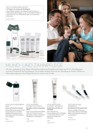 AP-24® ZAHNPFLEGEKOLLEKTION
Ihr Programm für eine gesunde Mundhygiene.
Diese Kollektion enthält 2 x Anti-Plaque Fluoride Toothpaste, 2 x
Whitening Fluoride Toothpaste, 2 x 3er-Set Anti-Plaque Toothbrush
Zahnbürsten und 1 Anti-Plaque Breath Spray in einer praktischen
Kulturtasche.
Artikel-Nr. 97136144

MUND- UND ZAHNPFLEGE

Mit einem patentierten Anti-Plaque-Wirkstoff und exklusiven Produktformeln bietet die AP-24® Zahnpflegeserie
innovative Produkte für die Mundhygiene. Die Produkte verleihen Ihnen bei der Zahnpflege ein frisches Gefühl und
liefern gleichzeitig einen Anti-Plaque-Schutz, der rund um die Uhr hält.

AP-24® Anti-Plaque Breath
Spray
Schutz und Frische für unterwegs.
Wenige Male sprühen genügt und Sie
können jederzeit für ein sauberes
Gefühl wie frisch geputzt sorgen.
Gleichzeitig schützt das Mundspray
auch vor Plaque.

AP-24® Whitening
Fluoride Toothpaste
Für weißere, saubere und gesündere
Zähne.

AP-24® Anti-Plaque
Fluoride Toothpaste
Frischer Atem und Schutz vor
Zahnbelag.

Diese innovative Zahncreme hellt die
Zähne ohne Peroxid auf, schützt
gleichzeitig vor Karies und beugt der
Neubildung von Zahnbelag vor.

Diese Zahncreme zur
Kariesprophylaxe entfernt Zahnbelag
und erfrischt den Atem mit einem
angenehmen Vanille-MinzGeschmack.

30ml

110g

Artikel-Nr. 97111154

Artikel-Nr. 97111155

170g

AP-24® ANTI-PLAQUE
ZAHNBÜRSTE
Die Zahnbürste für die ganze Familie.
Dank der speziellen Konstruktion
entfernt diese Zahnbürste Zahnbelag
effektiv und ist dabei besonders sanft
zum Zahnfleisch.
3er-Pack
Artikel-Nr. 97111156

Artikel-Nr. 97111151

35

 