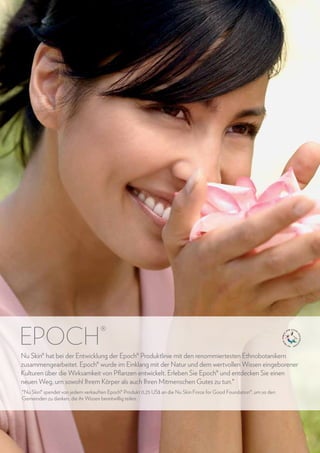 epoch

®

Nu Skin® hat bei der Entwicklung der Epoch® Produktlinie mit den renommiertesten Ethnobotanikern
zusammengearbeitet. Epoch® wurde im Einklang mit der Natur und dem wertvollen Wissen eingeborener
Kulturen über die Wirksamkeit von Pflanzen entwickelt. Erleben Sie Epoch® und entdecken Sie einen
neuen Weg, um sowohl Ihrem Körper als auch Ihren Mitmenschen Gutes zu tun.*
*Nu Skin® spendet von jedem verkauften Epoch® Produkt 0,25 US$ an die Nu Skin Force for Good Foundation®, um so den
Gemeinden zu danken, die ihr Wissen bereitwillig teilen.

36

www.nuskin.com

 