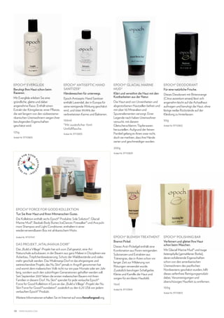 EPOCH® EVERGLIDE
Beruhigt Ihre Haut schon beim
Rasieren.

EPOCH® ANTISEPTIC HAND
SANITIZER*
Händewaschen für unterwegs.

Mit Everglide erleben Sie eine
gründliche, glatte und dabei
angenehme Rasur. Enthält einen
Extrakt der Königskerze, einer Pflanze,
die seit langem von den südwestamerikanischen Ureinwohnern wegen ihrer
beruhigenden Eigenschaften
geschätzt wird.

Epoch Antiseptic Hand Sanitizer
enthält Lavendel, der in Europa für
seine reinigende Wirkung geschätzt
wird, und tötet 99,99% der
verbreitetsten Keime und Bakterien.

125g

100ml
*Mit zusätzlicher 15mlUmfüllflasche.
Artikel-Nr. 97110835

Artikel-Nr. 97110805

EPOCH® GLACIAL MARINE
MUD®
Klärt und verwöhnt die Haut mit den
Kostbarkeiten aus der Natur.
Die Haut wird von Unreinheiten und
abgestorbenen Hautzellen befreit und
mit über 50 Mineralien und
Spurenelementen versorgt. Einer
Legende nach haben Ureinwohner
versucht, mit diesem
Gletscherschlamm Töpferwaren
herzustellen. Aufgrund der feinen
Partikel gelang es ihnen zwar nicht,
doch sie merkten, dass ihre Hände
zarter und geschmeidiger wurden.

EPOCH® DEODORANT
Für eine natürliche Frische.
Dieses Deodorant mit Bitterorange
(Citrus aurantium amara) lässt sich
angenehm leicht auf die Achselhaut
auftragen und beruhigt die Haut, ohne
lästige weiße Rückstände auf der
Kleidung zu hinterlassen.
50g
Artikel-Nr. 97110802

200g
Artikel-Nr. 97110809

EPOCH® FORCE FOR GOOD KOLLEKTION
Tun Sie Ihrer Haut und Ihren Mitmenschen Gutes.
Die Kollektion enthält sechs Epoch® Produkte: Sole Solution®, Glacial
Marine Mud®, Baobab Body Butter, IceDancer, Firewalker® und Ava puhi
moni Shampoo and Light Conditioner, enthalten in einer
wiederverwendbaren Box mit afrikanischem Motiv.
Artikel-Nr. 97137347

DAS PROJEKT „MTALIMANJA DORF“
Das „Build a Village“-Projekt hat sich zum Ziel gesetzt, eine Art
Naturschule aufzubauen, in der Bauern aus ganz Malawi in Disziplinen wie
Ackerbau, Tröpfchenbewässerung, Schutz der Waldbestände und vieles
mehr geschult werden. Das Mtalimanja Dorf ist das ehrgeizigste und
weitreichendste Projekt, das Nu Skin® jemals in Angriff genommen hat
und womit dem malawischen Volk nicht nur ein paar Monate oder ein Jahr
lang, sondern auch den zukünftigen Generationen geholfen werden soll.
Seit September 2007 leben die ersten malawischen Bauern mit ihren
Familien in diesem Dorf. Nu Skin® spendet für jede verkaufte Epoch®
Force for Good Kollektion 4 Euro an das „Build a Village“-Projekt der Nu
Skin Force for Good Foundation®, zusätzlich zu den 0,25 US$ von jedem
verkauften Epoch® Produkt.
Weitere Informationen erhalten Sie im Internet auf www.forceforgood.org.

38

www.nuskin.com

EPOCH® BLEMISH TREATMENT
Bremst Pickel.
Dieses Anti-Pickelgel enthält eine
Kombination aus Poren reinigenden
Substanzen und Extrakten aus
Tränengras, das in Asien schon vor
langer Zeit zur Milderung von
Rötungen verwendet wurde.
Zusätzlich beruhigen Schafgarbe,
Klette und Kamille die Haut und
sorgen für ein klares Hautbild.
15ml
Artikel-Nr. 97110845

EPOCH® POLISHING BAR
Verfeinert und glättet Ihre Haut
schon beim Waschen.
Mit Glacial Marine Mud® und tsuga
heterophylla (gemahlener Borke),
deren exfolierende Eigenschaften
schon von den amerikanischen
Ureinwohnern des pazifischen
Nordwestens geschätzt wurden, hilft
dieses seifenfreie Reinigungsprodukt
dabei, Verunreinigungen und
überschüssiges Hautfett zu entfernen.
100g
Artikel-Nr. 97110803

 