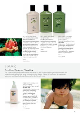 EPOCH® AVA PUHI MONI
ANTI-DANDRUFF SHAMPOO
Hilft optimal bei Schuppen.

Ava puhi-Nektar, der in den Ava puhi
moni-Produkten verwendet wird.

EPOCH® AVA PUHI MONI
CONDITIONER
Für volles, glänzendes Haar.

Dieses Shampoo auf pflanzlicher Basis
enthält Stoffe aus Clematis-Blättern,
die traditionell von amerikanischen
Ureinwohnern benutzt werden, um
trockene, schuppende Haut zu
behandeln. Im Gegensatz zu anderen
Shampoos, die das Haar oft schwer
und klebrig machen und einen
antiseptischen Geruch hinterlassen,
wird Ihr Haar durch dieses Shampoo
mit Ava puhi moni seidig weich und
erhält einen frischen, reinen Duft.

Die ethnobotanische Pflegespülung
sorgt dafür, dass Ihr Haar glänzend,
gesund und schön aussieht. Die ideale
Ergänzung zum Ava puhi moni
Anti-Dandruff Shampoo.
250ml
Artikel-Nr. 97102812

EPOCH® AVA PUHI MONI
SHAMPOO AND LIGHT
CONDITIONER
Reinigt das Haar und versorgt es mit
Feuchtigkeit.
Mit diesem 2-in-1-Produkt, das sowohl
ein reichhaltiges, ethnobotanisches
Shampoo als auch eine leichte
Pflegespülung kombiniert, wird Ihr
Haar sanft gereinigt und mit
Feuchtigkeit versorgt – für sauberes,
kräftiges und glänzendes Haar.
250ml
Artikel-Nr. 97102811

250ml
Artikel-Nr. 97102810

HAAR
Ava puhi moni Shampoo und Pflegespülung.

Seit Generationen pressen die Polynesier den Nektar aus dem zapfenförmigen Ava puhi-Blütenstand und
geben ihn direkt auf das Haar, um es zu reinigen und zu pflegen. Erleben Sie mit Epoch® die pflegenden,
glättenden und Glanz fördernden Eigenschaften der Ava puhi moni.

EPOCH® BABY HIBISCUS HAIR
AND BODY WASH
Keine brennenden Augen – so macht
das Baden Spaß.
Dieses nicht in den Augen brennende
Produkt enthält einen Hibiskusblüten-Extrakt, die traditionelle
Kulturen in Südostasien und
Mittelamerika bei der Reinigung von
Haut und Haar unterstützend zur
Feuchtigkeitspflege und Erhaltung
einer gesunden Kopfhaut einsetzen.
Das Produkt wird in Form eines
Schaumspenders angeboten und ist
dadurch leicht mit einer Hand
anzuwenden.
150ml
Artikel-Nr. 97102897

39

 
