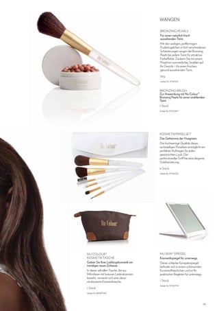 WANGEN
BRONZING PEARLS
Für einen natürlich frisch
aussehenden Teint.
Mit den seidigen, perlförmigen
Puderkügelchen in fünf verschiedenen
Schattierungen sorgen die Bronzing
Pearls bei jedem Teint für attraktive
Farbeffekte. Zaubern Sie mit einem
Pinsel ein sommerliches Strahlen auf
Ihr Gesicht – für einen frischen,
gesund aussehenden Teint.
30g
Artikel-Nr. 97161501

BRONZING BRUSH
Zur Anwendung mit Nu Colour®
Bronzing Pearls für einen strahlenden
Teint.
1 Stück
Artikel-Nr. 97123467

KOSMETIKPINSELSET
Das Geheimnis der Visagisten.
Die hochwertige Qualität dieses
sechsteiligen Pinselsets ermöglicht ein
perfektes Auftragen für jeden
gewünschten Look. Der
perlmuttweiße Griff hat eine elegante
Goldverzierung.
6 Stück
Artikel-Nr. 97136722

NU COLOUR®
KOSMETIKTASCHE
Geben Sie Ihrer Lieblingskosmetik ein
trendiges neues Zuhause.
In dieser stilvollen Tasche, die aus
Mikrofaser mit braunen Lederakzenten
besteht, versteckt sich eine clever
strukturierte Kosmetiktasche.
1 Stück

NU SKIN® SPIEGEL
Kosmetikspiegel für unterwegs.
Dieser schlanke Kompaktspiegel
befindet sich in einem schützenden
Kunststofftäschchen und ist Ihr
praktischer Begleiter für unterwegs.
1 Stück
Artikel-Nr. 97102774

Artikel-Nr. 86997544

43

 