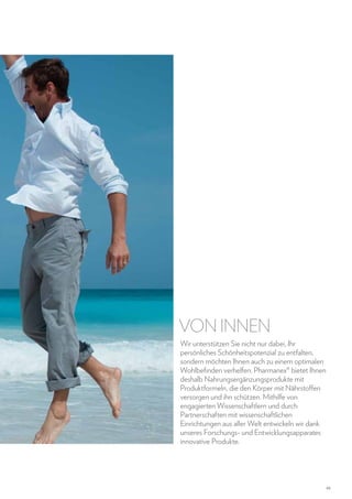 VON INNEN
Wir unterstützen Sie nicht nur dabei, Ihr
persönliches Schönheitspotenzial zu entfalten,
sondern möchten Ihnen auch zu einem optimalen
Wohlbefinden verhelfen. Pharmanex® bietet Ihnen
deshalb Nahrungsergänzungsprodukte mit
Produktformeln, die den Körper mit Nährstoffen
versorgen und ihn schützen. Mithilfe von
engagierten Wissenschaftlern und durch
Partnerschaften mit wissenschaftlichen
Einrichtungen aus aller Welt entwickeln wir dank
unseres Forschungs- und Entwicklungsapparates
innovative Produkte.

45

 