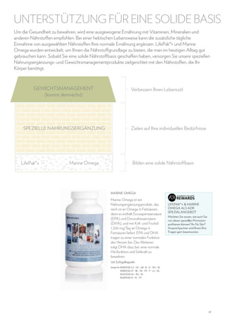 UNTERSTÜTZUNG FÜR EINE SOLIDE BASIS
Um die Gesundheit zu bewahren, wird eine ausgewogene Ernährung mit Vitaminen, Mineralien und
anderen Nährstoffen empfohlen. Bei einer hektischen Lebensweise kann die zusätzliche tägliche
Einnahme von ausgewählten Nährstoffen Ihre normale Ernährung ergänzen. LifePak®+ und Marine
Omega wurden entwickelt, um Ihnen die Nährstoffgrundlage zu bieten, die man im heutigen Alltag gut
gebrauchen kann. Sobald Sie eine solide Nährstoffbasis geschaffen haben, versorgen Sie unsere speziellen
Nahrungsergänzungs- und Gewichtsmanagementprodukte zielgerichtet mit den Nährstoffen, die Ihr
Körper benötigt.

GEWICHTSMANAGEMENT
(kommt demnächst)

SPEZIELLE NAHRUNGSERGÄNZUNG

LifePak®+

Marine Omega

Verbessern Ihren Lebensstil

Zielen auf Ihre individuellen Bedürfnisse

Bilden eine solide Nährstoffbasis

Marine Omega

Marine Omega ist ein
Nahrungsergänzungsprodukt, das
reich ist an Omega-3-Fettsäuren,
denn es enthält Eicosapentaensäure
(EPA) und Docosahexaensäure
(DHA), und mit Krill- und Fischöl
1.200 mg/Tag an Omega-3Fettsäuren liefert. EPA und DHA
tragen zu einer normalen Funktion
des Herzen bei. Des Weiteren
trägt DHA dazu bei, eine normale
Hirnfunktion und Sehkraft zu
bewahren.

		
LIFEPAK® +  MARINE
OMEGA ALS ADR
SPEZIALANGEBOT
Möchten Sie wissen, wie auch Sie
von dieser speziellen Promotion
profitieren können? Ihr Nu Skin®
Ansprechpartner wird Ihnen Ihre
Fragen gern beantworten.

120 Softgelkapseln
Artikel-Nr. 85893536 CZ - DK - GB -IE - IS - NO - SE
85883536 AT - BE - DE - FR - IT - LU - NL
85433536 HU - RO - SK
85283536 ES - PL - PT

47

 