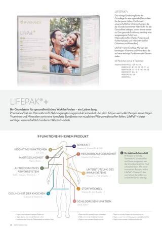 LifePak®+

Die richtige Ernährung bildet die
Grundlage für eine optimale Gesundheit
für das ganze Leben. Die Anzahl
wissenschaftlicher Untersuchungen, die
die Vorteile bestimmter Nährstoffe für die
Gesundheit belegen, nimmt immer weiter
zu. Eine gesunde Ernährung benötigt eine
ausgewogene Zufuhr von
Makronährstoffen (Fette, Proteine und
Kohlenhydrate) und Mikronährstoffen
(Vitamine und Mineralien).
LifePak®+ liefert wichtige Mengen der
benötigten Vitamine und Mineralien, die
auf neue wichtige Funktionen des Körpers
zielen.
60 Päckchen mit je 4 Tabletten
Artikel-Nr.  5433743 CZ - GB - HU - NL
8
85883742 AT - BE - CH - DE - FR - IT - LU
85893742 DK - ES - IE - IS - NO - PL - SE
85833742 PT - RO - SK
40003742 RU - UA
39009743 IL

LifePak®

+

Ihr Grundstein für gesundheitliches Wohlbefinden – ein Leben lang.
Pharmanex® hat ein Mikronährstoff-Nahrungsergänzungsprodukt entwickelt, das dem Körper wertvolle Mengen an wichtigen
Vitaminen und Mineralien sowie eine komplette Bandbreite von nützlichen Pflanzennährstoffen liefert. LifePak®+ bietet
wichtige, wissenschaftlich fundierte Nährstoffvorteile.

9 FUNKTIONEN IN EINEM PRODUKT
SEHKRAFT
KOGNITIVE FUNKTIONEN

Jod, Zink, ... 1

HAUTGESUNDHEIT

Vitamin A, Vitamin B2  Zink 5

HERZKREISLAUFGESUNDHEIT
Vitamin K  Calcium, ...

6

Niacin, Biotin, ... 2

ANTIOXIDANTIVES
ABWEHRSYSTEM

Selen, Mangan, Vitamin C, ... 3

UNTERSTÜTZUNG DES
IMMUNSYSTEMS
Vitamin C, Zink  Kupfer, ... 7

Ihr tägliches Schutzschild
Ihr Körper ist ständig
Sonnenlicht, Schadstoffen
und Stress ausgesetzt, was
die Schutzbarriere Ihrer Haut
schwächen kann. Mit seiner
innovativen Rezeptur liefert
LifePak®+ Vitamin C, das
zum Schutz der Zellen vor
oxidativem Stress beiträgt.

STOFFWECHSEL
GESUNDHEIT DER KNOCHEN

Vitamin B1, Jod, Kupfer, ... 8

Calcium  Vitamin D, ... 4

SCHILDDRÜSENFUNKTION
Jod  Selen.9

1 Tragen zu einer normalen kognitiven Funktion bei.

7 Tragen zur normalen Funktion des Immunsystems bei.

5 Helfen, eine normale Sehkraft zu bewahren.

8 Tragen zu einem normalen Energiegewinnungsstoffwechsel bei.

3 Unterstützen den Schutz der Zellbestandteile vor oxidativen Stress.

48

4 Tragen dazu bei, normale Knochen zu bewahren.

2 Tragen dazu bei, eine normale Haut zu bewahren.

6 Tragen zu einer normalen Blutgerinnung bei.

9 Tragen zu einer normalen Schilddrüsenfunktion bei.

www.nuskin.com

 