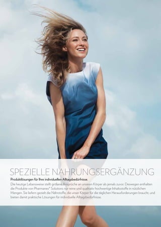 SPEZIELLE NAHRUNGSERGÄNZUNG

Produktlösungen für Ihre individuellen Alltagsbedürfnisse.
Die heutige Lebensweise stellt größere Ansprüche an unseren Körper als jemals zuvor. Deswegen enthalten
die Produkte von Pharmanex® Solutions nur reine und qualitativ hochwertige Inhaltsstoffe in nützlichen
Mengen. Sie liefern gezielt die Nährstoffe, die unser Körper für die täglichen Herausforderungen braucht, und
bieten damit praktische Lösungen für individuelle Alltagsbedürfnisse.

50

www.nuskin.com

 