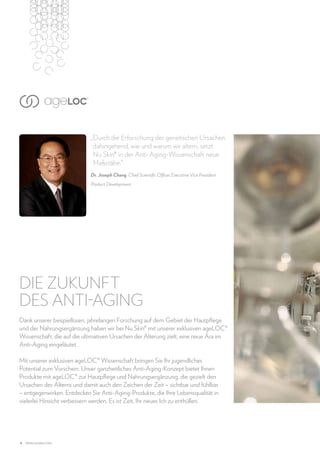 „Durch die Erforschung der genetischen Ursachen
dahingehend, wie und warum wir altern, setzt
Nu Skin® in der Anti-Aging-Wissenschaft neue
Maßstäbe.“
Dr. Joseph Chang, Chief Scientific Officer Executive Vice President
Product Development

DIE ZUKUNFT
DES ANTI-AGING
Dank unserer beispiellosen, jahrelangen Forschung auf dem Gebiet der Hautpflege
und der Nahrungsergänzung haben wir bei Nu Skin® mit unserer exklusiven ageLOC®
Wissenschaft, die auf die ultimativen Ursachen der Alterung zielt, eine neue Ära im
Anti-Aging eingeläutet.
Mit unserer exklusiven ageLOC® Wissenschaft bringen Sie Ihr jugendliches
Potential zum Vorschein. Unser ganzheitliches Anti-Aging-Konzept bietet Ihnen
Produkte mit ageLOC® zur Hautpflege und Nahrungsergänzung, die gezielt den
Ursachen des Alterns und damit auch den Zeichen der Zeit – sichtbar und fühlbar
– entgegenwirken. Entdecken Sie Anti-Aging-Produkte, die Ihre Lebensqualität in
vielerlei Hinsicht verbessern werden. Es ist Zeit, Ihr neues Ich zu enthüllen.

4

www.nuskin.com

 