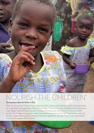 NOURISH THE CHILDREN

®

Ein besseres Leben für Kinder in Not.

Dank der Nourish the Children® Initiative von Nu Skin® wird nun jede Sekunde eine Portion VitaMeal für
ein notdürftiges Kind gespendet. Nourish the Children® ist eine innovative Geschäftsinitiative, durch die
regelmäßige VitaMeal Käufe, Spenden und deren Verteilung auf unkomplizierte Weise ermöglicht
werden. Durch dieses einzigartige soziale Unternehmensnetzwerk aus Nu Skin® Vertriebspartnern und
Kunden werden Millionen lebensrettende Mahlzeiten gespendet, die jeden Monat viele unterernährte
Kinder auf der ganzen Welt erreichen.

66

www.nuskin.com

 