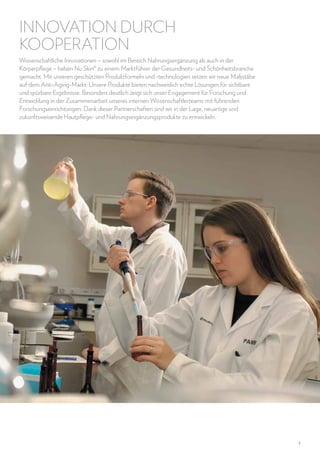 INNOVATION DURCH
KOOPERATION
Wissenschaftliche Innovationen – sowohl im Bereich Nahrungsergänzung als auch in der
Körperpflege – haben Nu Skin® zu einem Marktführer der Gesundheits- und Schönheitsbranche
gemacht. Mit unseren geschützten Produktformeln und -technologien setzen wir neue Maßstäbe
auf dem Anti-Aging-Markt: Unsere Produkte bieten nachweislich echte Lösungen für sichtbare
und spürbare Ergebnisse. Besonders deutlich zeigt sich unser Engagement für Forschung und
Entwicklung in der Zusammenarbeit unseres internen Wissenschaftlerteams mit führenden
Forschungseinrichtungen. Dank dieser Partnerschaften sind wir in der Lage, neuartige und
zukunftsweisende Hautpflege- und Nahrungsergänzungsprodukte zu entwickeln.

5

 