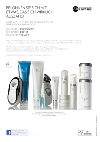 BELOHNEN SIE SICH MIT
ETWAS, DAS SICH WIRKLICH
AUSZAHLT
AUTOMATIC DELIVERY REWARDS (ADR)
DENN SIE VERDIENEN NUR DAS BESTE

DIE BESTEN PRODUKTE
DIE BESTEN PREISE
DER BESTE SERVICE
ADR – der einfachste Weg zu Ihren Lieblingsprodukten! Jeden Monat werden Ihre ausgewählten Produkte automatisch
und bequem zum angegebenen Wunschtermin an Sie versendet. Überzeugende Vorteile? ADR bietet Ihnen noch mehr:
•  rofitieren Sie von einem Preisnachlass von 5 % auf den regulären Produktpreis.
P
•  erdienen Sie sich einen nachträglichen Kaufrabatt von bis zu 30 % in Form von Produktpunkten.
V
•  paren Sie mindestens 50 % Versandkosten* durch Internetverwaltung.
S

Für weitere Informationen zu den Produkten und der
Geschäftsmöglichkeit von Nu Skin® wenden Sie sich bitte an Ihren
Nu Skin® Ansprechpartner.

Verfolgen Sie unsere
News und Aktionen auf
Facebook

86148266_DE_1309_PS_GO © 2013 NSE Products, Inc.

*Einige Märkte/Regionen oder Inseln sind von diesem Rabattprogramm ausgeschlossen.

 