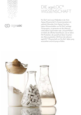 Die ageLOC®
WISSENSCHAFT
Nu Skin® setzt neue Maßstäbe in der AntiAging-Wissenschaft. In Zusammenarbeit mit
weltweit führenden Anti-Aging-Forschern
haben Wissenschaftler von Nu Skin® wichtige
Gengruppen, so genannte mit der Alterung
verbundene Supermarker oder „arSuperMarker“,
ermittelt, die offenbar beeinflussen, wie wir altern.
Mit Produkten, die speziell auf diese Ursachen
der Alterung abzielen, hilft Ihnen die exklusive
ageLOC® Wissenschaft von Nu Skin® dabei, jung
auszusehen und sich jung zu fühlen.

6

www.nuskin.com

 
