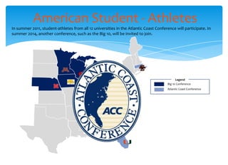 American Student - Athletes
In summer 2011, student-athletes from all 12 universities in the Atlantic Coast Conference will participate. In
summer 2014, another conference, such as the Big 10, will be invited to join.




                                                                                            Legend
                                                                                      Big 10 Conference
                                                                                      Atlantic Coast Conference
 