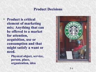 7-1
Product Decisions
• Product is critical
element of marketing
mix; Anything that can
be offered to a market
for attention,
acquisition, use or
consumption and that
might satisfy a want or
need.
– Physical object, service,
person, place,
organization, idea
 
