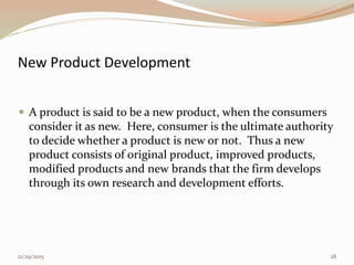 New Product Development
 A product is said to be a new product, when the consumers
consider it as new. Here, consumer is the ultimate authority
to decide whether a product is new or not. Thus a new
product consists of original product, improved products,
modified products and new brands that the firm develops
through its own research and development efforts.
12/29/2015 28
 