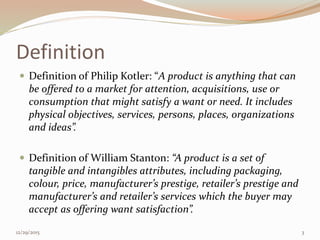 Definition
 Definition of Philip Kotler: “A product is anything that can
be offered to a market for attention, acquisitions, use or
consumption that might satisfy a want or need. It includes
physical objectives, services, persons, places, organizations
and ideas”.
 Definition of William Stanton: “A product is a set of
tangible and intangibles attributes, including packaging,
colour, price, manufacturer’s prestige, retailer’s prestige and
manufacturer’s and retailer’s services which the buyer may
accept as offering want satisfaction”.
12/29/2015 3
 