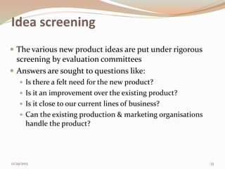Idea screening
 The various new product ideas are put under rigorous
screening by evaluation committees
 Answers are sought to questions like:
 Is there a felt need for the new product?
 Is it an improvement over the existing product?
 Is it close to our current lines of business?
 Can the existing production & marketing organisations
handle the product?
12/29/2015 33
 