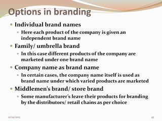 Options in branding
 Individual brand names
 Here each product of the company is given an
independent brand name
 Family/ umbrella brand
 In this case different products of the company are
marketed under one brand name
 Company name as brand name
 In certain cases, the company name itself is used as
brand name under which varied products are marketed
 Middlemen’s brand/ store brand
 Some manufacturer’s leave their products for branding
by the distributors/ retail chains as per choice
12/29/2015 45
 