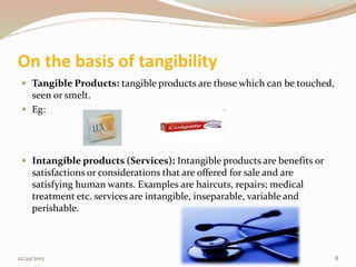 On the basis of tangibility
 Tangible Products: tangible products are those which can be touched,
seen or smelt.
 Eg:
 Intangible products (Services): Intangible products are benefits or
satisfactions or considerations that are offered for sale and are
satisfying human wants. Examples are haircuts, repairs; medical
treatment etc. services are intangible, inseparable, variable and
perishable.
12/29/2015 8
 