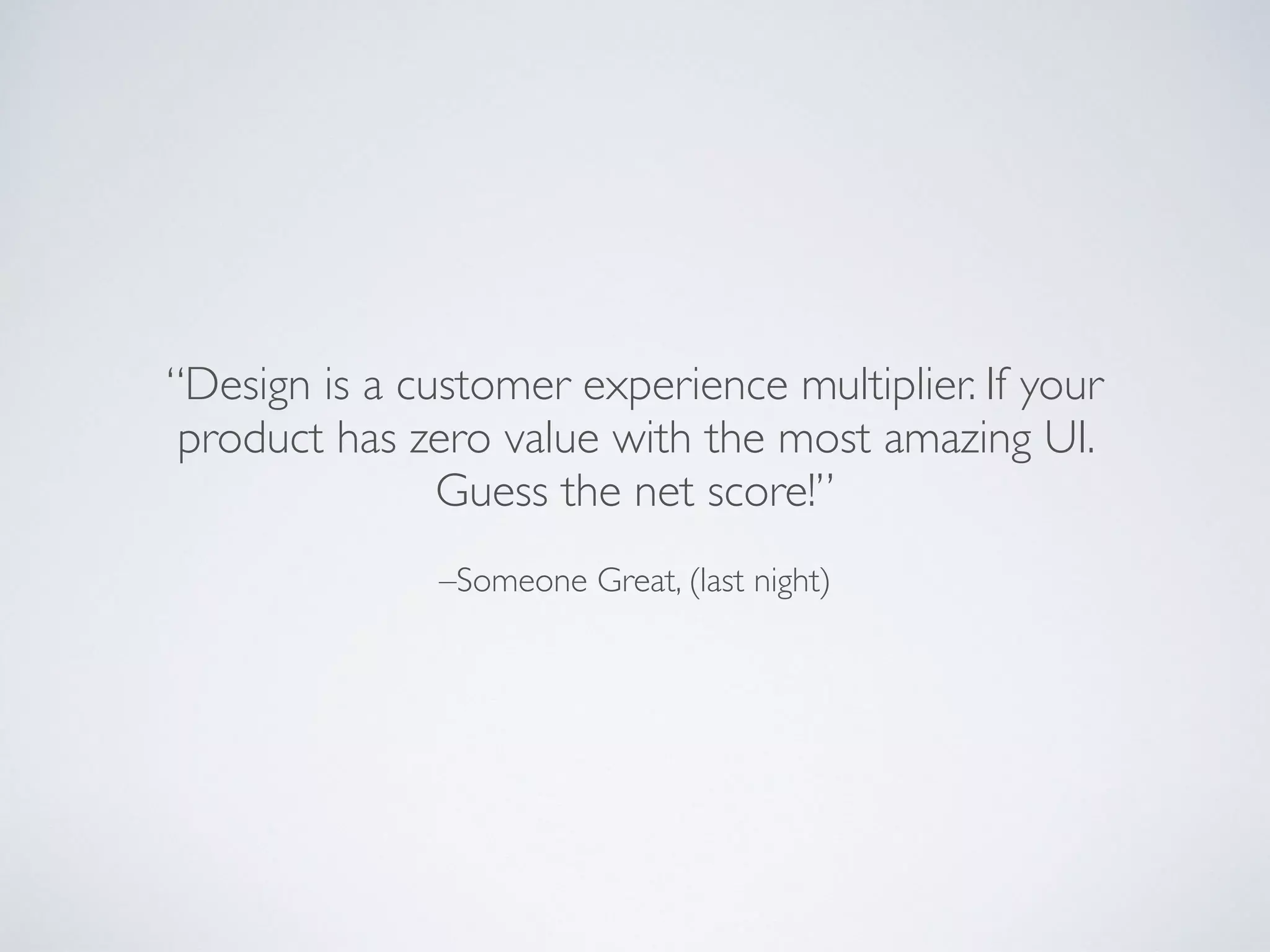 –Someone Great, (last night)
“Design is a customer experience multiplier. If your
product has zero value with the most amazing UI.
Guess the net score!”
 