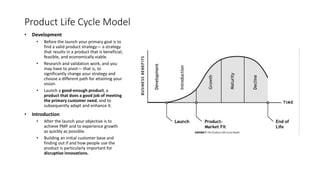 Product Life Cycle Model
• Development
• Before the launch your primary goal is to
find a valid product strategy— a strategy
that results in a product that is beneficial,
feasible, and economically viable.
• Research and validation work, and you
may have to pivot— that is, to
significantly change your strategy and
choose a different path for attaining your
vision.
• Launch a good-enough product, a
product that does a good job of meeting
the primary customer need, and to
subsequently adapt and enhance it.
• Introduction
• After the launch your objective is to
achieve PMF and to experience growth
as quickly as possible.
• Building an initial customer base and
finding out if and how people use the
product is particularly important for
disruptive innovations.
 