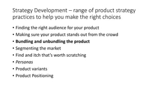 Strategy Development – range of product strategy
practices to help you make the right choices
• Finding the right audience for your product
• Making sure your product stands out from the crowd
• Bundling and unbundling the product
• Segmenting the market
• Find and itch that’s worth scratching
• Personas
• Product variants
• Product Positioning
 
