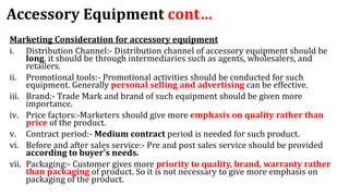Accessory Equipment cont…
Marketing Consideration for accessory equipment
i. Distribution Channel:- Distribution channel of accessory equipment should be
long. it should be through intermediaries such as agents, wholesalers, and
retailers.
ii. Promotional tools:- Promotional activities should be conducted for such
equipment. Generally personal selling and advertising can be effective.
iii. Brand:- Trade Mark and brand of such equipment should be given more
importance.
iv. Price factors:-Marketers should give more emphasis on quality rather than
price of the product.
v. Contract period:- Medium contract period is needed for such product.
vi. Before and after sales service:- Pre and post sales service should be provided
according to buyer's needs.
vii. Packaging:- Customer gives more priority to quality, brand, warranty rather
than packaging of product. So it is not necessary to give more emphasis on
packaging of the product.
 