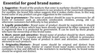 Essential for good brand name:-
1. Suggestive:- Brand of the products that enter in marketer should be suggestive.
Such suggestion encourages customers to use products of the concerned company.
For example, the brand Safa sabun suggests that it makes cloths clean. In this way,
brand name of any product can give suggestion to the customer.
2. Easy to pronounce:- The name of product should be easy to pronounce for all
levels of customer such as educated, uneducated, children, young, old etc.
otherwise customers feel difficulty to buy product.
3. Legally protectable:- Brand name of product should be registrable. It should
not be similar to those which have been already registered by other company. If it
is registered then it is protected by government. It can be used by those people
who have the ownership of this brand name.
4. Short, sweet and attractive:- Brand name of product should be short, simple,
sweet and attractive. Complex and difficult brand name is difficult to pronounce
and remember. If brand name of product is short and attractive, customer are
attracted to such products.
5. Originality/Distinct:- Brand name should be original and distinct from
competitors brand name. Similar or copied brand name makes confusion to the
customers to buy and difficult to the marketers to marketing mix. So brand name
should be original and distinct.
 