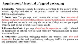 Requirement / Essential of a good packaging
1. Suitable:- Packaging should be suitable according to the nature of the
product. Quality and size of the product should be considered when
determining packaging.
2. Protective:- The package must protect the product from mechanical
damage and poor environmental conditions during handling and distribution.
Some products are such that they do not exist if they are not packaged
properly such as gas, alcohol etc. are some goods.
3. Reasonable Cost:- A package should not be expensive or costly. It should
be designed in an artistic way, safe and economy. Packaging should be done
in reasonable cost.
4. Attractive:- Attractive packaging makes the product look nice and
impressive. Impressive and good looking packaging itself is the promotion
and contributes in the higher sales.
 