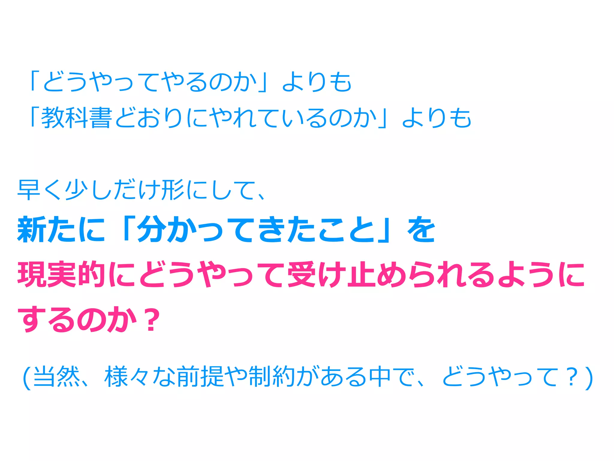 「どうやってやるのか」よりも
「教科書どおりにやれているのか」よりも
早く少しだけ形にして、
新たに「分かってきたこと」を
現実的にどうやって受け⽌められるように
するのか？
(当然、様々な前提や制約がある中で、どうやって？)
 