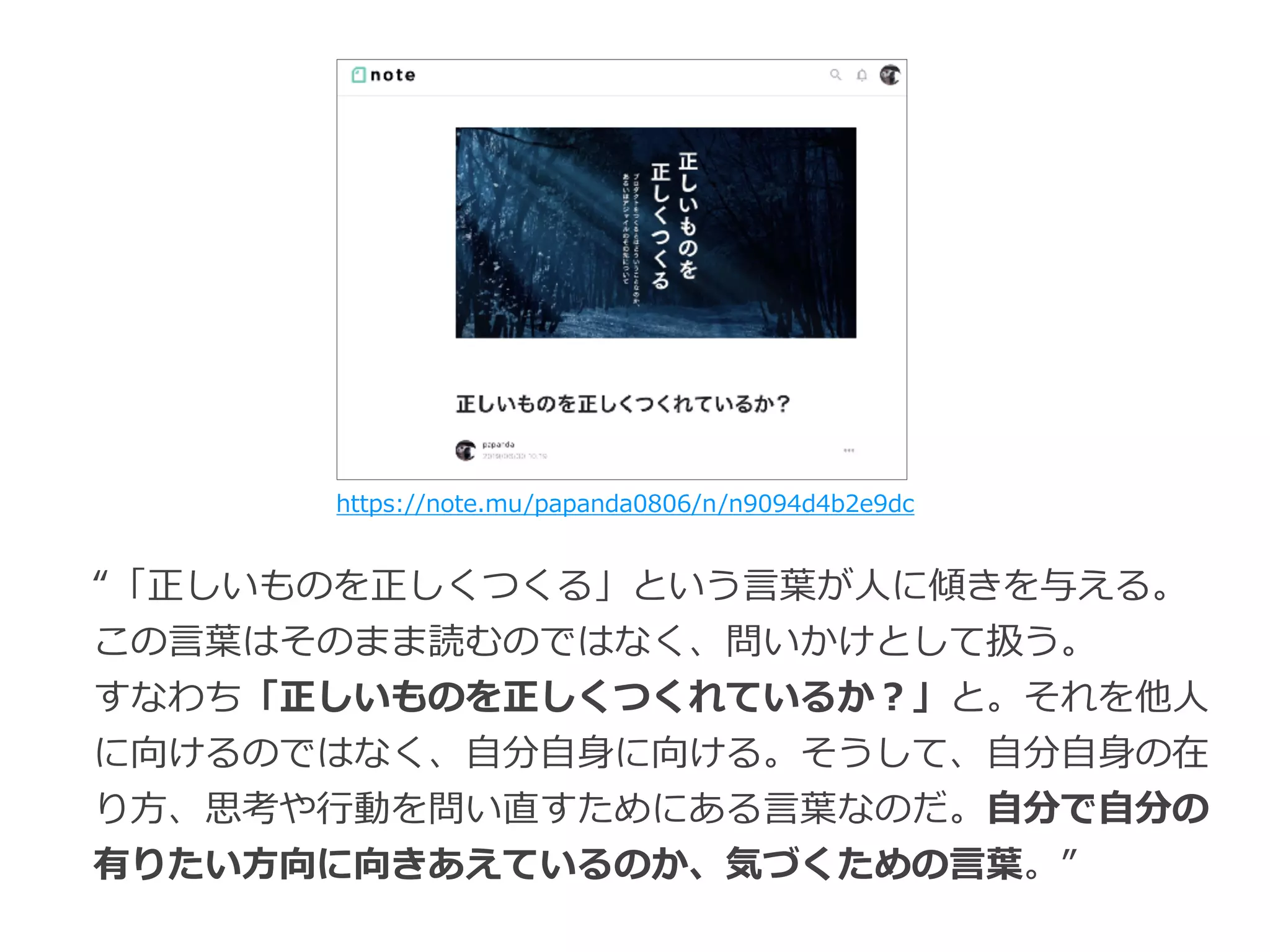 https://note.mu/papanda0806/n/n9094d4b2e9dc
“「正しいものを正しくつくる」という⾔葉が⼈に傾きを与える。
この⾔葉はそのまま読むのではなく、問いかけとして扱う。
すなわち「正しいものを正しくつくれているか？」と。それを他⼈
に向けるのではなく、⾃分⾃⾝に向ける。そうして、⾃分⾃⾝の在
り⽅、思考や⾏動を問い直すためにある⾔葉なのだ。⾃分で⾃分の
有りたい⽅向に向きあえているのか、気づくための⾔葉。”
 