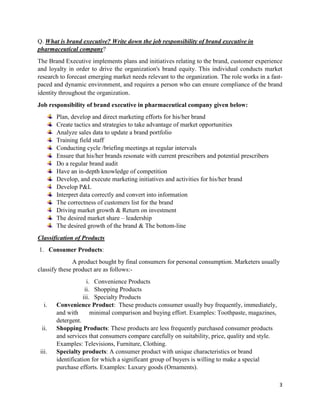 3
Q. What is brand executive? Write down the job responsibility of brand executive in
pharmaceutical company?
The Brand Executive implements plans and initiatives relating to the brand, customer experience
and loyalty in order to drive the organization's brand equity. This individual conducts market
research to forecast emerging market needs relevant to the organization. The role works in a fast-
paced and dynamic environment, and requires a person who can ensure compliance of the brand
identity throughout the organization.
Job responsibility of brand executive in pharmaceutical company given below:
Plan, develop and direct marketing efforts for his/her brand
Create tactics and strategies to take advantage of market opportunities
Analyze sales data to update a brand portfolio
Training field staff
Conducting cycle /briefing meetings at regular intervals
Ensure that his/her brands resonate with current prescribers and potential prescribers
Do a regular brand audit
Have an in-depth knowledge of competition
Develop, and execute marketing initiatives and activities for his/her brand
Develop P&L
Interpret data correctly and convert into information
The correctness of customers list for the brand
Driving market growth & Return on investment
The desired market share – leadership
The desired growth of the brand & The bottom-line
Classification of Products
1. Consumer Products:
A product bought by final consumers for personal consumption. Marketers usually
classify these product are as follows:-
i. Convenience Products
ii. Shopping Products
iii. Specialty Products
i. Convenience Product: These products consumer usually buy frequently, immediately,
and with minimal comparison and buying effort. Examples: Toothpaste, magazines,
detergent.
ii. Shopping Products: These products are less frequently purchased consumer products
and services that consumers compare carefully on suitability, price, quality and style.
Examples: Televisions, Furniture, Clothing.
iii. Specialty products: A consumer product with unique characteristics or brand
identification for which a significant group of buyers is willing to make a special
purchase efforts. Examples: Luxury goods (Ornaments).
 