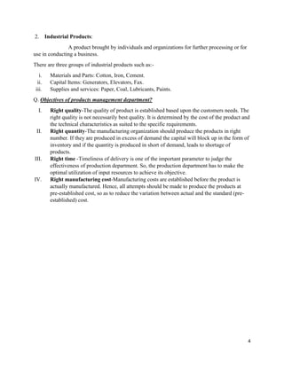4
2. Industrial Products:
A product brought by individuals and organizations for further processing or for
use in conducting a business.
There are three groups of industrial products such as:-
i. Materials and Parts: Cotton, Iron, Cement.
ii. Capital Items: Generators, Elevators, Fax.
iii. Supplies and services: Paper, Coal, Lubricants, Paints.
Q. Objectives of products management department?
I. Right quality-The quality of product is established based upon the customers needs. The
right quality is not necessarily best quality. It is determined by the cost of the product and
the technical characteristics as suited to the specific requirements.
II. Right quantity-The manufacturing organization should produce the products in right
number. If they are produced in excess of demand the capital will block up in the form of
inventory and if the quantity is produced in short of demand, leads to shortage of
products.
III. Right time -Timeliness of delivery is one of the important parameter to judge the
effectiveness of production department. So, the production department has to make the
optimal utilization of input resources to achieve its objective.
IV. Right manufacturing cost-Manufacturing costs are established before the product is
actually manufactured. Hence, all attempts should be made to produce the products at
pre-established cost, so as to reduce the variation between actual and the standard (pre-
established) cost.
 
