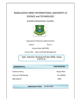 BANGLADESH ARMY INTERNATIONAL UNIVERSITY of
SCIENCE and TECHNOLOGY
Cumilla Cantonment, Cu
Department of Business Administration
Level
Course Title : Sales and Retail Management
Farhana Jesmin,
Lecturer of Marketing,
DBA, BAIUST. HRM
Topic: Industrial Mechanical
Submitted to;
Submission Date:
BANGLADESH ARMY INTERNATIONAL UNIVERSITY of
SCIENCE and TECHNOLOGY
Cumilla Cantonment, Cumilla.
Department of Business Administration
Level-4 Term-1
Course Code: MKT4709
Course Title : Sales and Retail Management
Nargis Akter
ID: 4104031
DBA, BAIUST. HRM
Industrial Mechanical Product (B2B), during
COVIT-19.
Submitted
Submission Date: 10-08-2020
BANGLADESH ARMY INTERNATIONAL UNIVERSITY of
Nargis Akter
ID: 4104031
DBA, BAIUST. HRM
Product (B2B), during
Submitted by:
 
