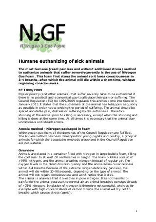 1
Humane euthanizing of sick animals
The most humane (read: painless and without additional stress) method
to euthanize animals that suffer severelycurrently is the use of Nitrogen
Gas Foam. This foam first stuns the animal so it loses consciousness in
3-4 breaths, after which the animal will die within a short time, without
regaining consciousness.
EC 1099/2009
Pigs or poultry (and other animals) that suffer severely have to be euthanized if
there is no practical and economical way to alleviate their pain or suffering. The
Council Regulation (EC) No 1099/2009 regulates this andhas come into forceon 1
January 2013.It states that the euthanasia of the animal has tohappen as quickly
as possible in order not to prolong the period of suffering. The animal should be
spared avoidable pain, distress or suffering by the euthanasia. Therefore
stunning of the animal prior to killing is necessary, except when the stunning and
killing is done at the same time. At all times it is necessary that the animal stay
unconscious until death enters.
Anoxia method - Nitrogen packaged in foam
Withnitrogen gas foam all the demands of the Council Regulation are fulfilled.
The Anoxia method has been developed for young piglets and poultry, a group of
animals for which the acceptable methods prescribed in the Council Regulation
are not suitable.
Overview
Animals are placed in a container filled with nitrogen in large-bubble foam, filling
the container to at least 60 centimetres in height. The foam bubbles consist of
>95% nitrogen, and the animal breathes nitrogen instead of regular air. The
oxygen levels in the blood diminish quickly and the animal loses consciousness
within 3-4 breaths.Because of the extreme oxygen deficiency (anoxia), the
animal will die within 30-90 seconds, depending on the type of animal. The
animal will not regain consciousness and won’t notice that it dies.
The animal is unaware that it breathes in pure nitrogen. It is not harmful or
painful for the animal because the normal air an animal breathes consists already
of >75% nitrogen. Inhalation of nitrogen is therefore not stressful, whereas for
example with high concentrations of carbon dioxide the animal will try not to
breathe which causes stress (panic).
 